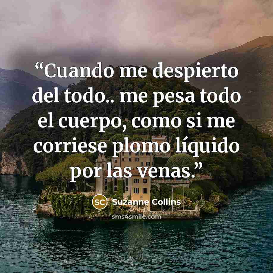 “Cuando me despierto del todo.. me pesa todo el cuerpo, como si me corriese plomo líquido por las venas.” quote by Suzanne Collins