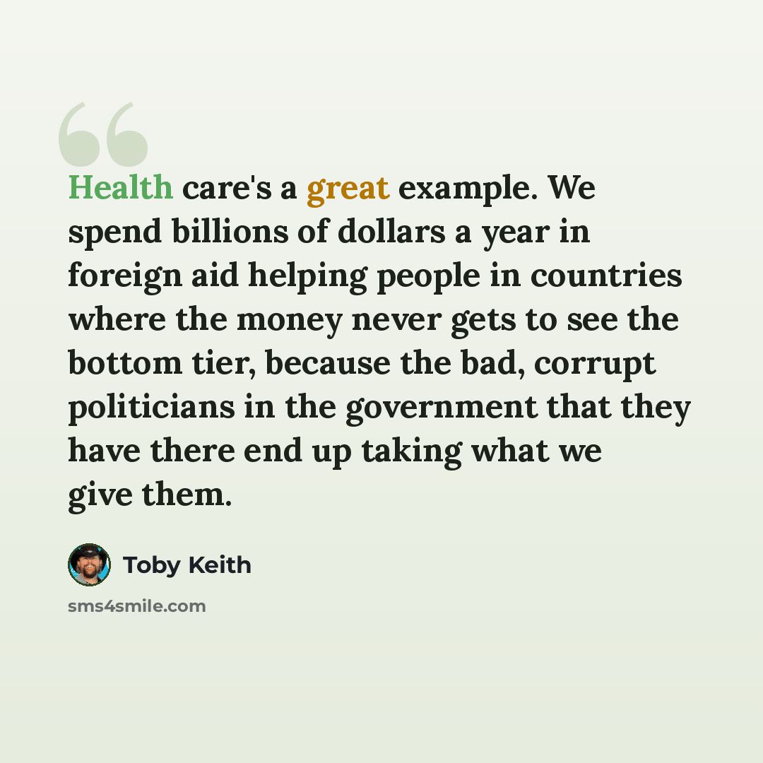 “Health care's a great example. We spend billions of dollars a year in foreign aid helping people in countries where the money never gets to see the bottom tier, because the bad, corrupt politicians in the government that they have there end up taking what we give them.” quote by Toby Keith