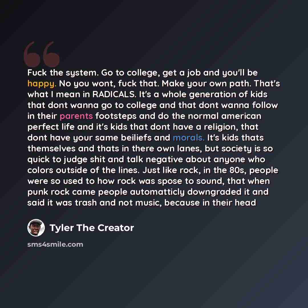 “Fuck the system. Go to college, get a job and you'll be happy. No you wont, fuck that. Make your own path. That's what I mean in RADICALS. It's a whole generation of kids that dont wanna go to college and that dont wanna follow in their parents footsteps and do the normal american perfect life and…” quote by Tyler The Creator
