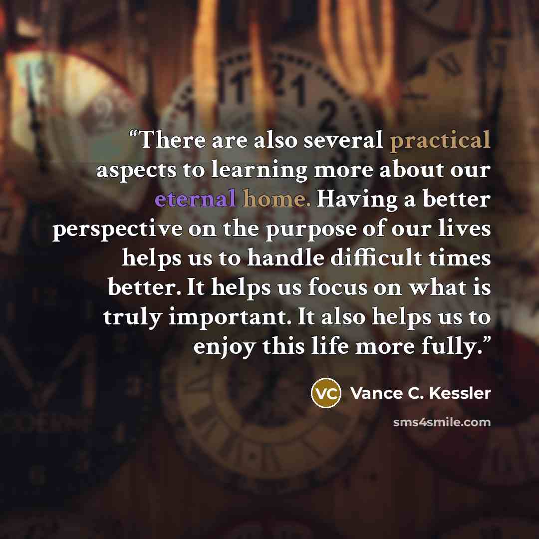 “There are also several practical aspects to learning more about our eternal home. Having a better perspective on the purpose of our lives helps us to handle difficult times better. It helps us focus on what is truly important. It also helps us to enjoy this life more fully.” quote by Vance C. Kessler