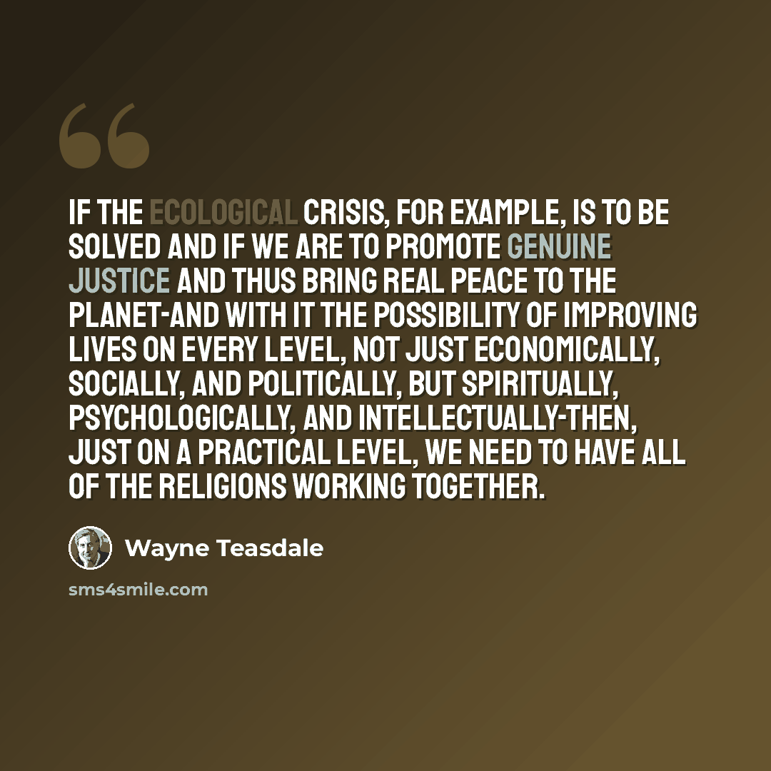 “If the ecological crisis, for example, is to be solved and if we are to promote genuine justice and thus bring real peace to the planet-and with it the possibility of improving lives on every level, not just economically, socially, and politically, but spiritually, psychologically, and…” quote by Wayne Teasdale