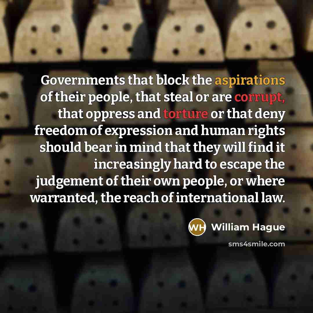 “Governments that block the aspirations of their people, that steal or are corrupt, that oppress and torture or that deny freedom of expression and human rights should bear in mind that they will find it increasingly hard to escape the judgement of their own people, or where warranted, the reach of…” quote by William Hague