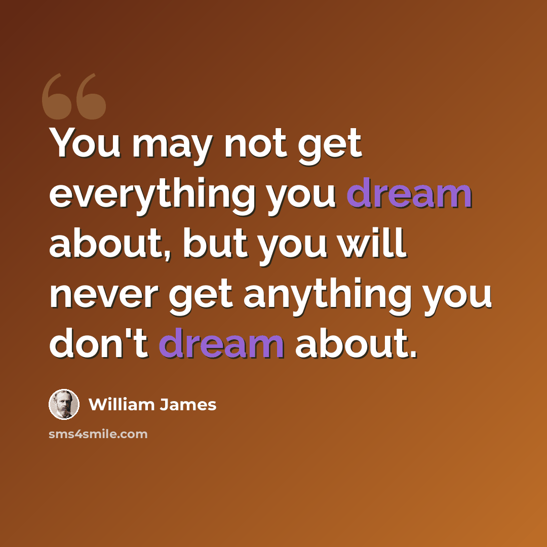 “You may not get everything you dream about, but you will never get anything you don't dream about.” quote by William James