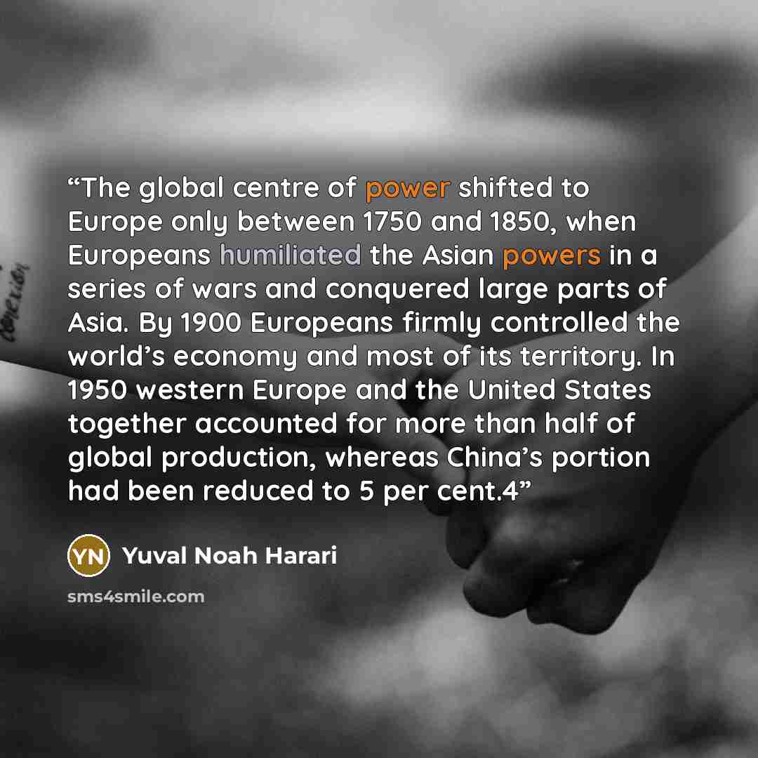 “The global centre of power shifted to Europe only between 1750 and 1850, when Europeans humiliated the Asian powers in a series of wars and conquered large parts of Asia. By 1900 Europeans firmly controlled the world’s economy and most of its territory. In 1950 western Europe and the United States…” quote by Yuval Noah Harari
