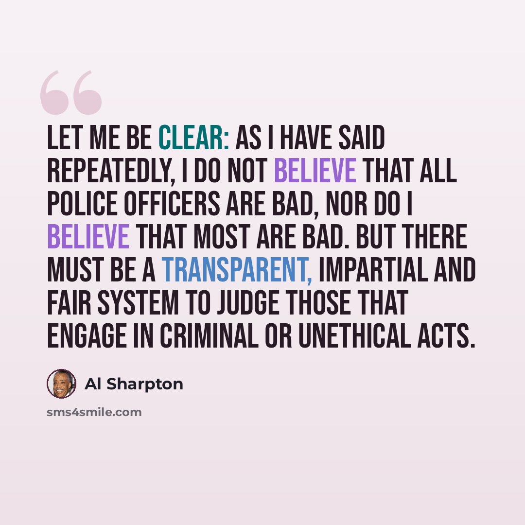 “Let me be clear: as I have said repeatedly, I do not believe that all police officers are bad, nor do I believe that most are bad. But there must be a transparent, impartial and fair system to judge those that engage in criminal or unethical acts.” quote by Al Sharpton