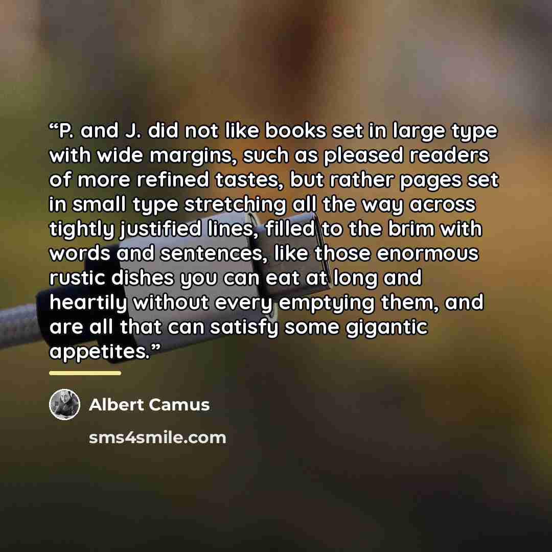 “P. and J. did not like books set in large type with wide margins, such as pleased readers of more refined tastes, but rather pages set in small type stretching all the way across tightly justified lines, filled to the brim with words and sentences, like those enormous rustic dishes you can eat at…” quote by Albert Camus