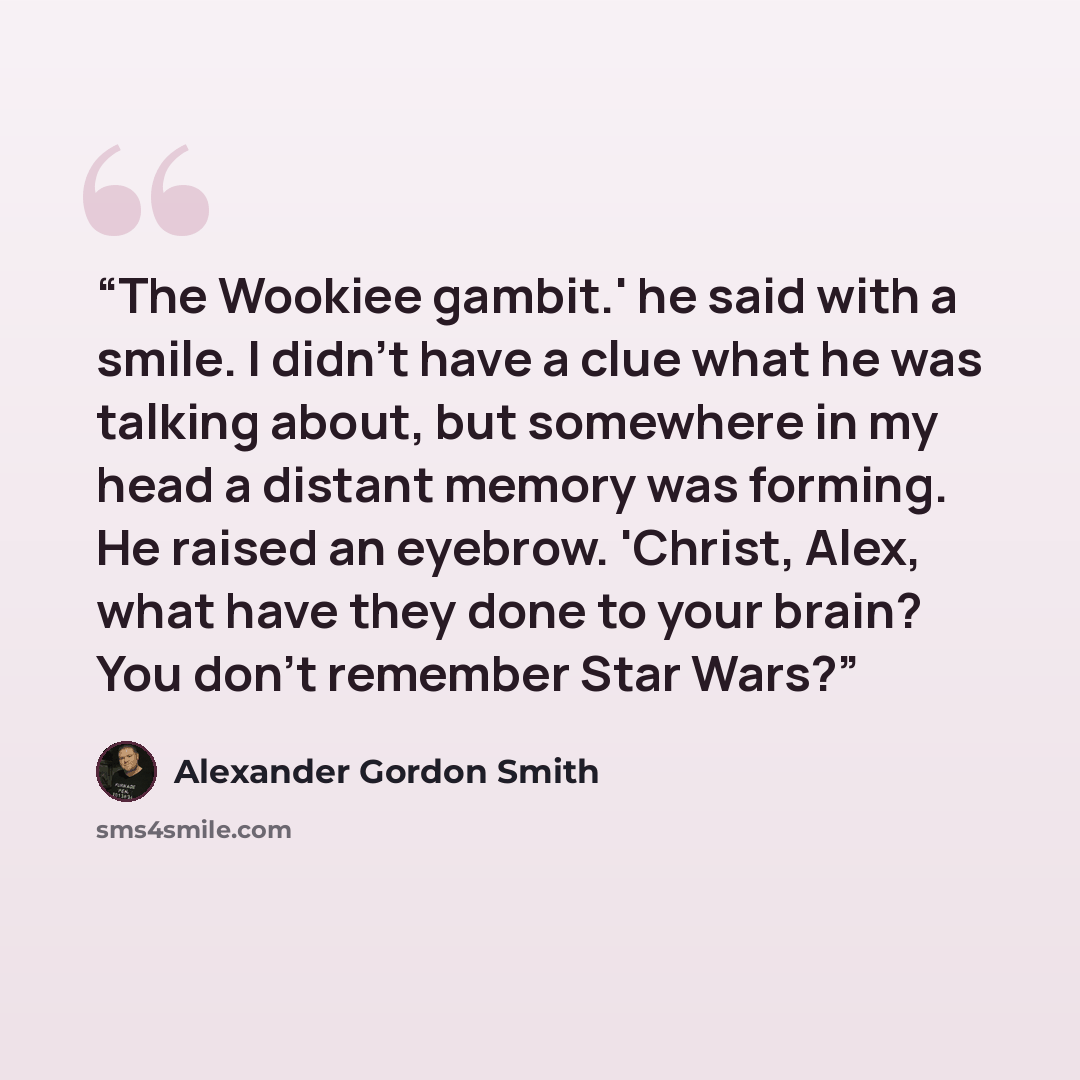 “The Wookiee gambit.' he said with a smile. I didn't have a clue what he was talking about, but somewhere in my head a distant memory was forming. He raised an eyebrow. 'Christ, Alex, what have they done to your brain? You don't remember Star Wars?” quote by Alexander Gordon Smith