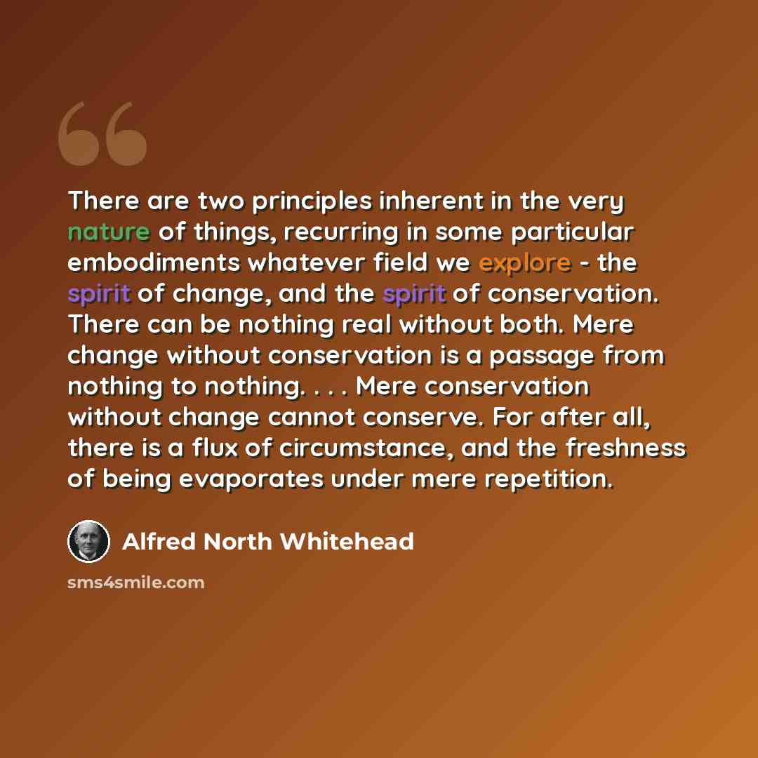“There are two principles inherent in the very nature of things, recurring in some particular embodiments whatever field we explore - the spirit of change, and the spirit of conservation. There can be nothing real without both. Mere change without conservation is a passage from nothing to nothing…” quote by Alfred North Whitehead