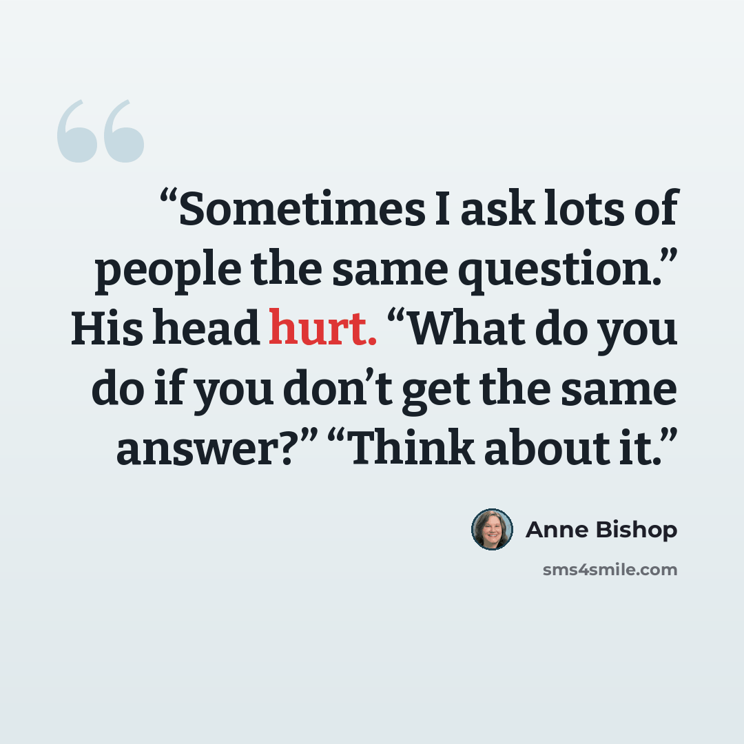 “Sometimes I ask lots of people the same question.” His head hurt. “What do you do if you don’t get the same answer?” “Think about it.” quote by Anne Bishop