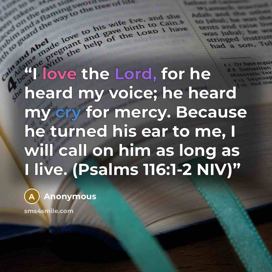 “I love the Lord, for he heard my voice; he heard my cry for mercy. Because he turned his ear to me, I will call on him as long as I live. (Psalms 116:1-2 NIV)” quote by Anonymous