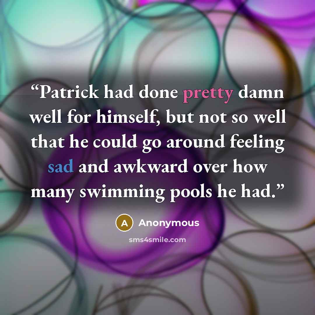 “Patrick had done pretty damn well for himself, but not so well that he could go around feeling sad and awkward over how many swimming pools he had.” quote by Anonymous