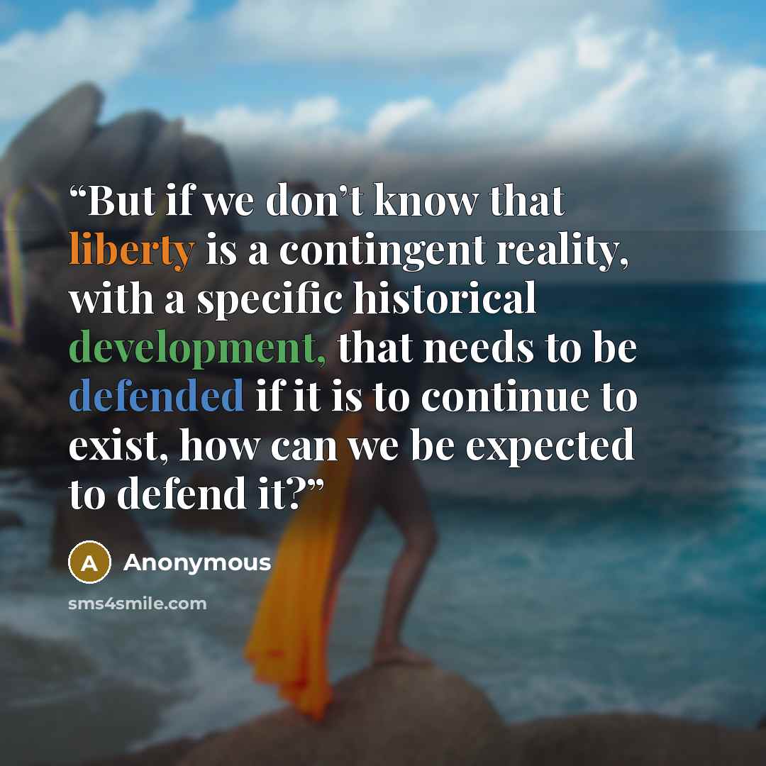 “But if we don’t know that liberty is a contingent reality, with a specific historical development, that needs to be defended if it is to continue to exist, how can we be expected to defend it?” quote by Anonymous