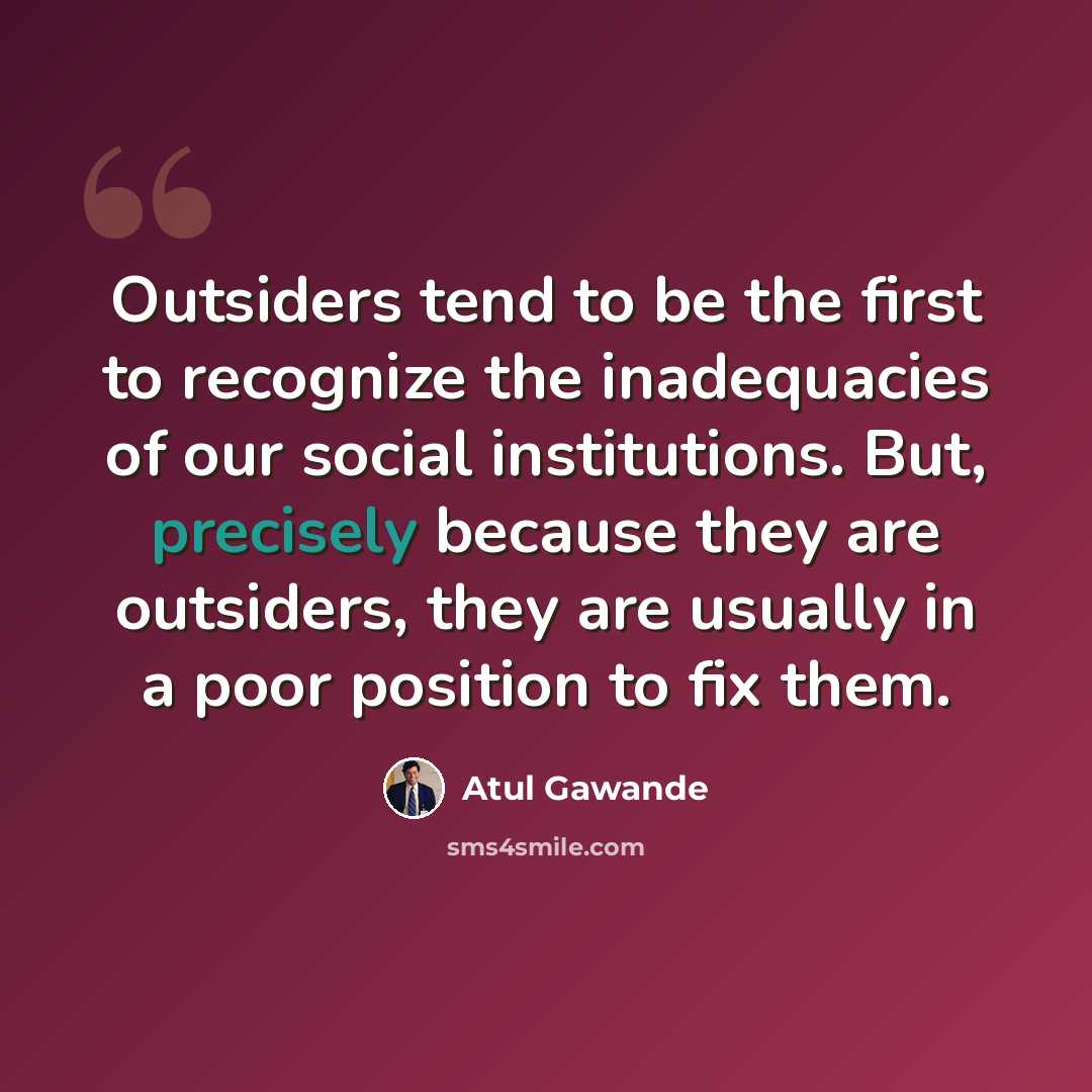 “Outsiders tend to be the first to recognize the inadequacies of our social institutions. But, precisely because they are outsiders, they are usually in a poor position to fix them.” quote by Atul Gawande