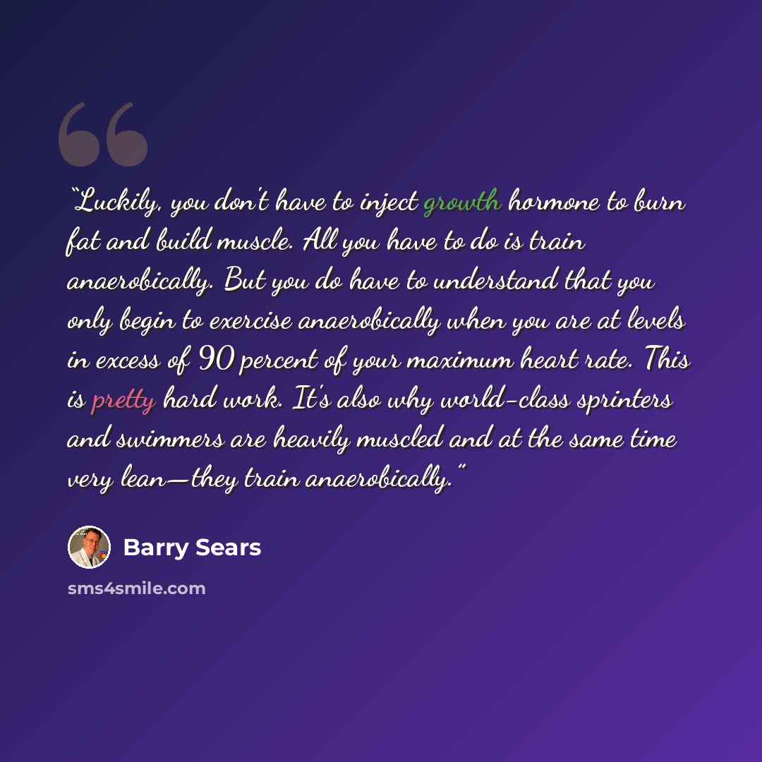 “Luckily, you don't have to inject growth hormone to burn fat and build muscle. All you have to do is train anaerobically. But you do have to understand that you only begin to exercise anaerobically when you are at levels in excess of 90 percent of your maximum heart rate. This is pretty hard work…” quote by Barry Sears