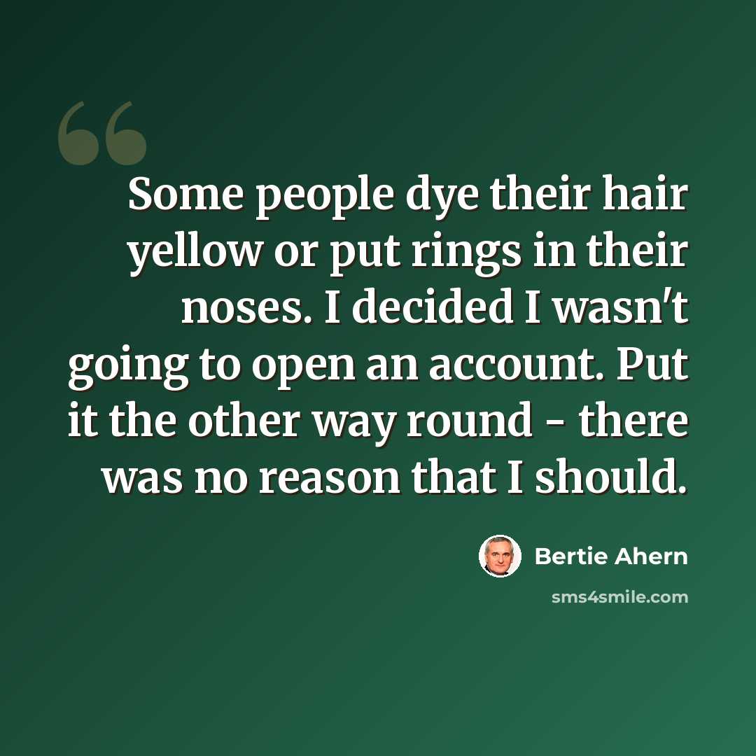 “Some people dye their hair yellow or put rings in their noses. I decided I wasn't going to open an account. Put it the other way round - there was no reason that I should.” quote by Bertie Ahern
