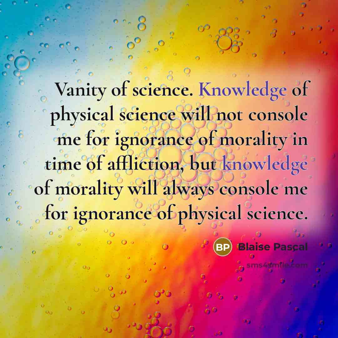 “Vanity of science. Knowledge of physical science will not console me for ignorance of morality in time of affliction, but knowledge of morality will always console me for ignorance of physical science.” quote by Blaise Pascal