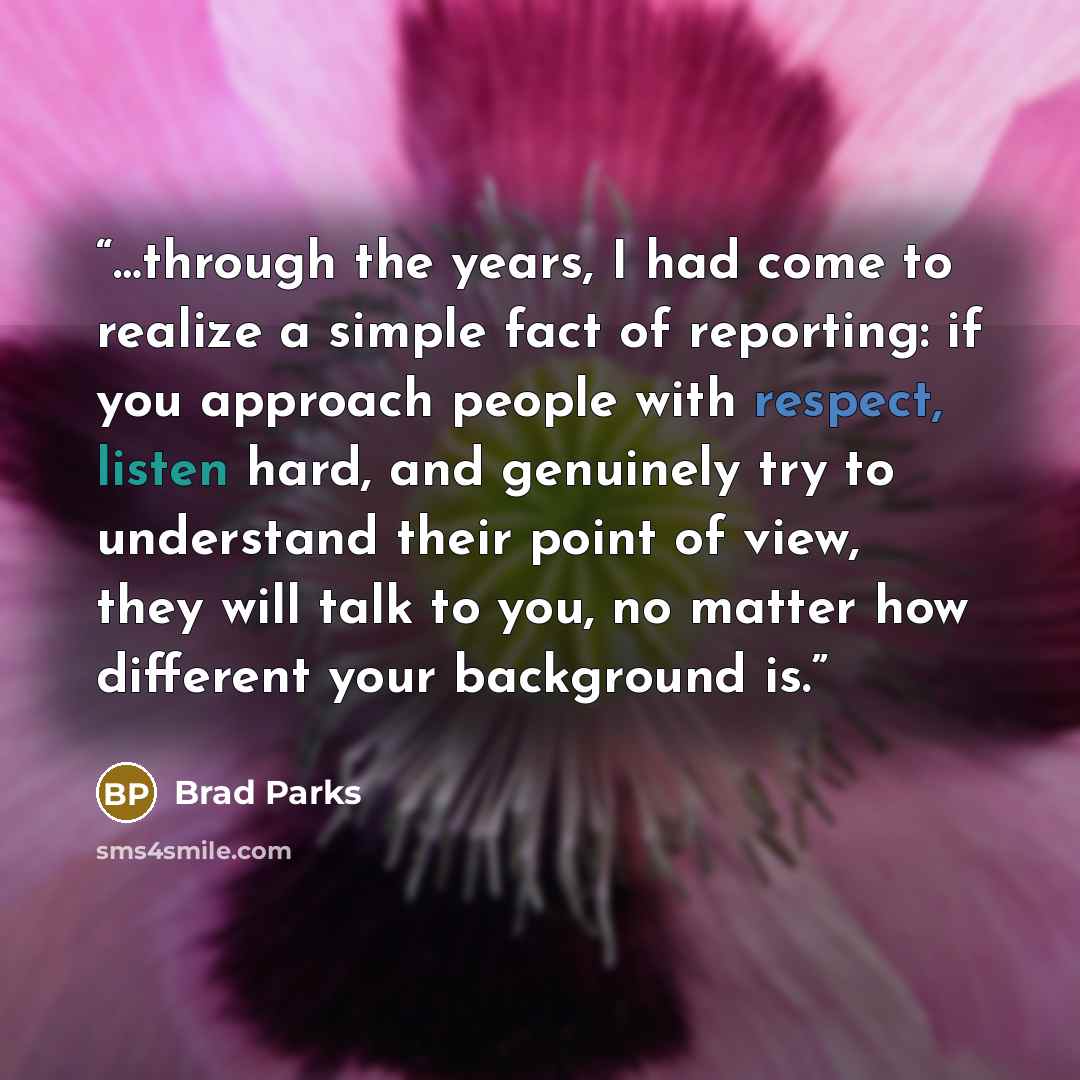 “…through the years, I had come to realize a simple fact of reporting: if you approach people with respect, listen hard, and genuinely try to understand their point of view, they will talk to you, no matter how different your background is.” quote by Brad Parks