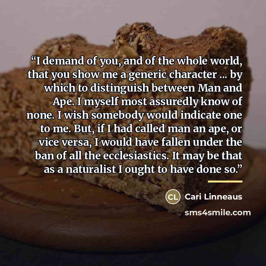 “I demand of you, and of the whole world, that you show me a generic character ... by which to distinguish between Man and Ape. I myself most assuredly know of none. I wish somebody would indicate one to me. But, if I had called man an ape, or vice versa, I would have fallen under the ban of all…” quote by Cari Linneaus