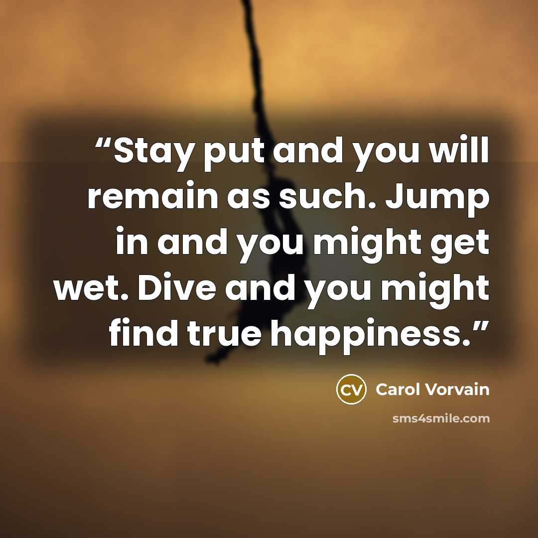 “Stay put and you will remain as such. Jump in and you might get wet. Dive and you might find true happiness.” quote by Carol Vorvain