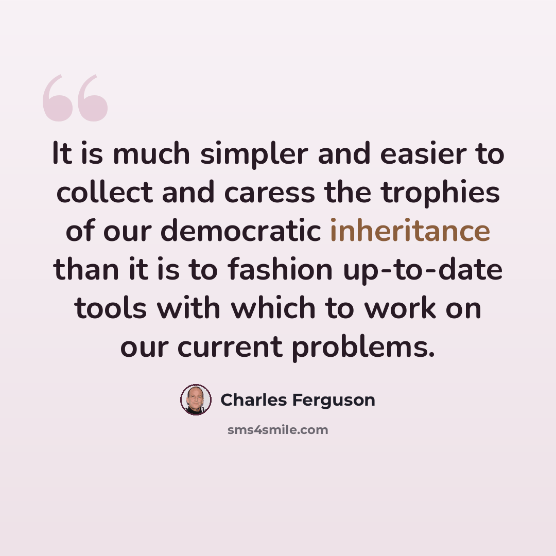 “It is much simpler and easier to collect and caress the trophies of our democratic inheritance than it is to fashion up-to-date tools with which to work on our current problems.” quote by Charles Ferguson