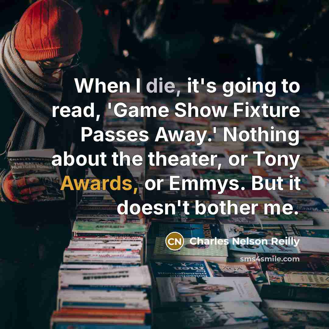 “When I die, it's going to read, 'Game Show Fixture Passes Away.' Nothing about the theater, or Tony Awards, or Emmys. But it doesn't bother me.” quote by Charles Nelson Reilly