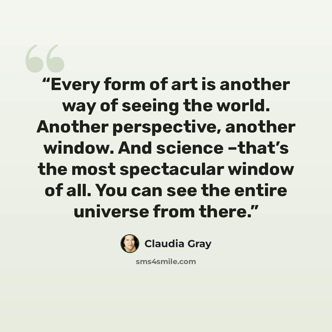 “Every form of art is another way of seeing the world. Another perspective, another window. And science –that’s the most spectacular window of all. You can see the entire universe from there.” quote by Claudia Gray