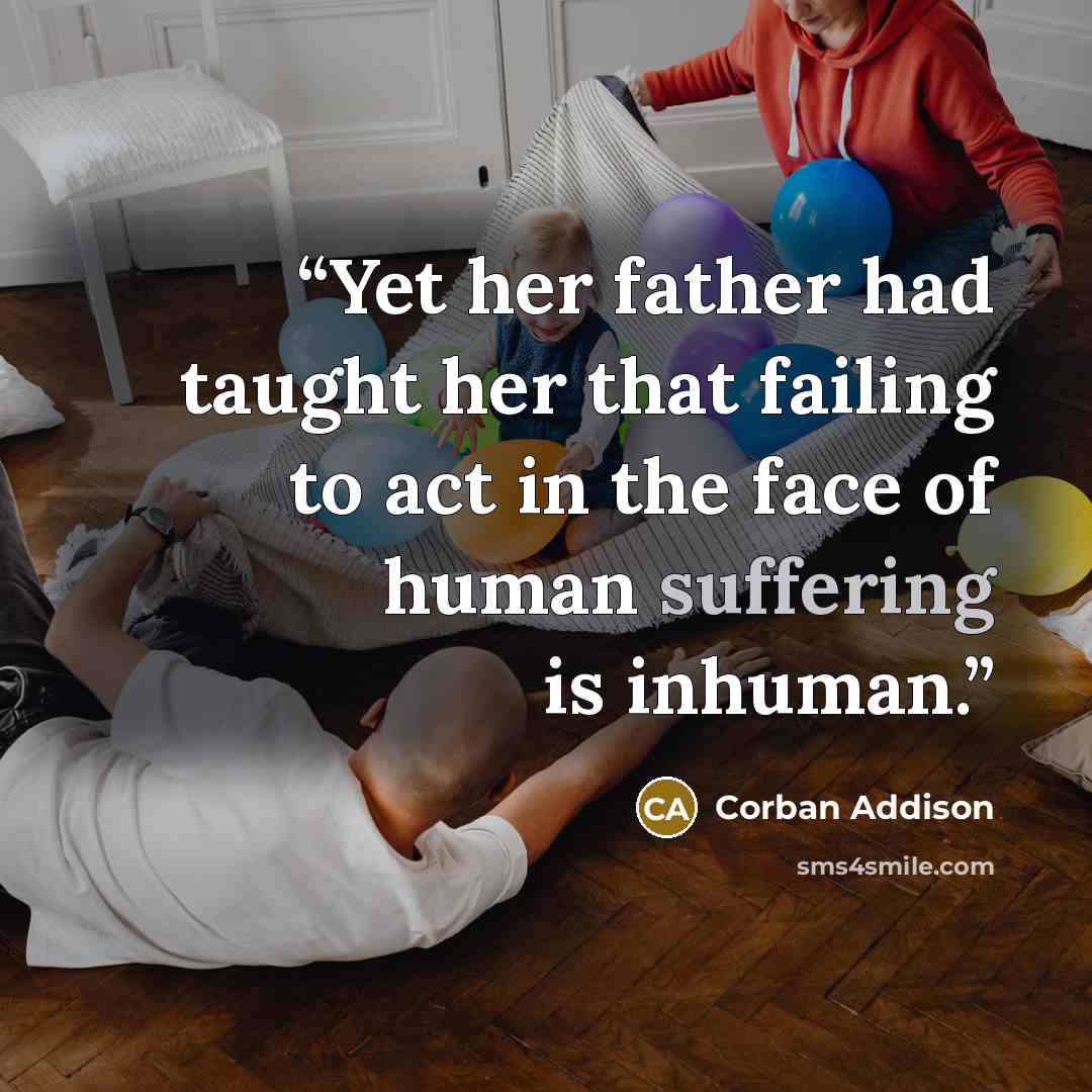 “Yet her father had taught her that failing to act in the face of human suffering is inhuman.” quote by Corban Addison