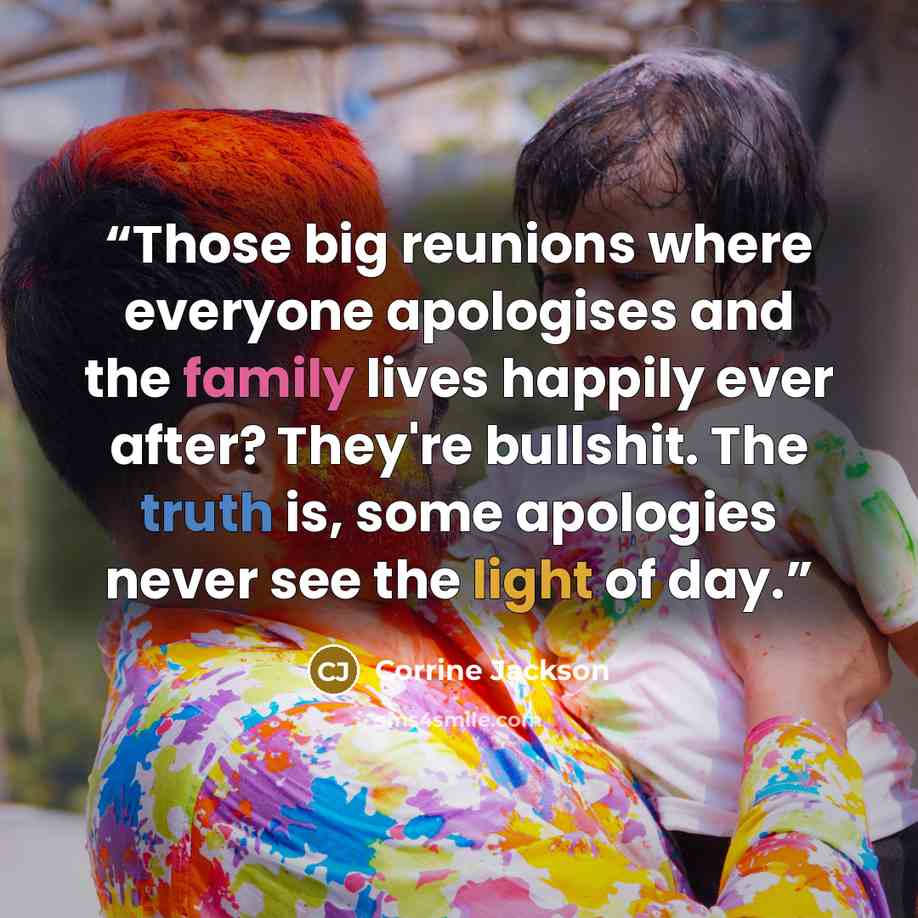 “Those big reunions where everyone apologises and the family lives happily ever after? They're bullshit. The truth is, some apologies never see the light of day.” quote by Corrine Jackson