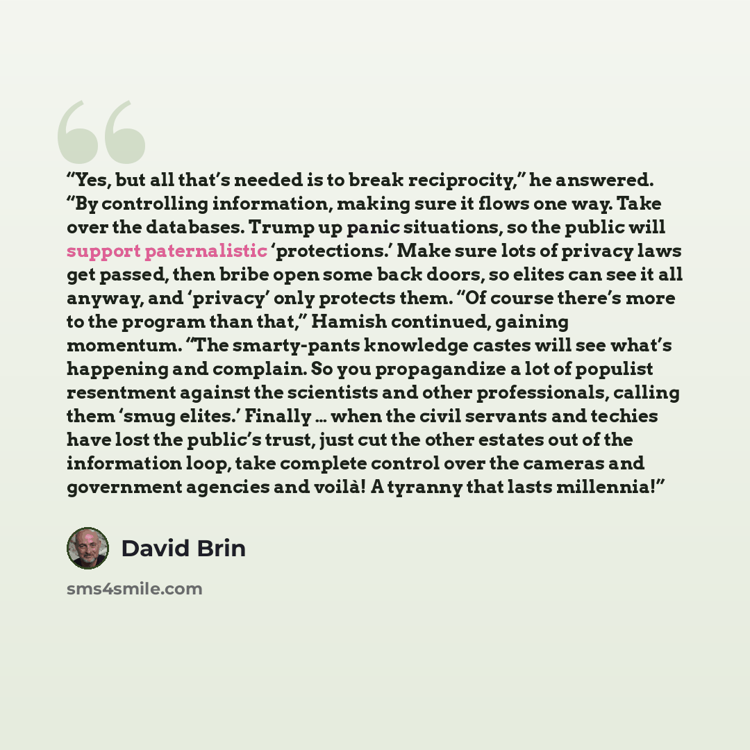 “Yes, but all that’s needed is to break reciprocity,” he answered. “By controlling information, making sure it flows one way. Take over the databases. Trump up panic situations, so the public will support paternalistic ‘protections.’ Make sure lots of privacy laws get passed, then bribe open some…” quote by David Brin