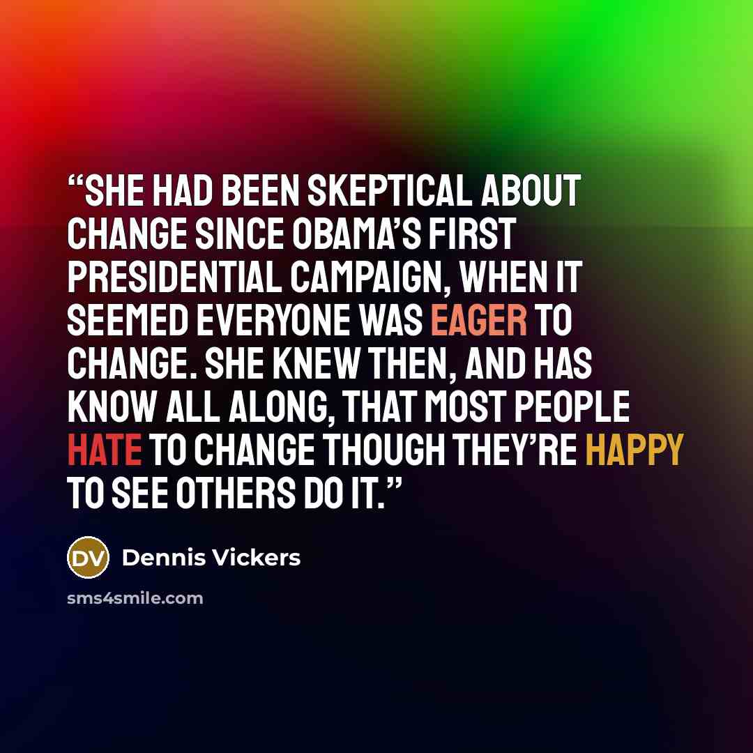 “She had been skeptical about change since Obama’s first presidential campaign, when it seemed everyone was eager to change. She knew then, and has know all along, that most people hate to change though they’re happy to see others do it.” quote by Dennis Vickers