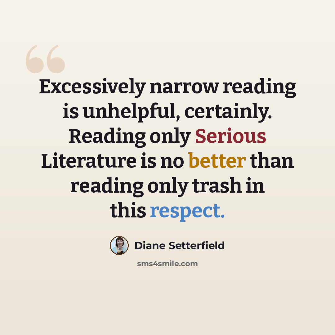 “Excessively narrow reading is unhelpful, certainly. Reading only Serious Literature is no better than reading only trash in this respect.” quote by Diane Setterfield
