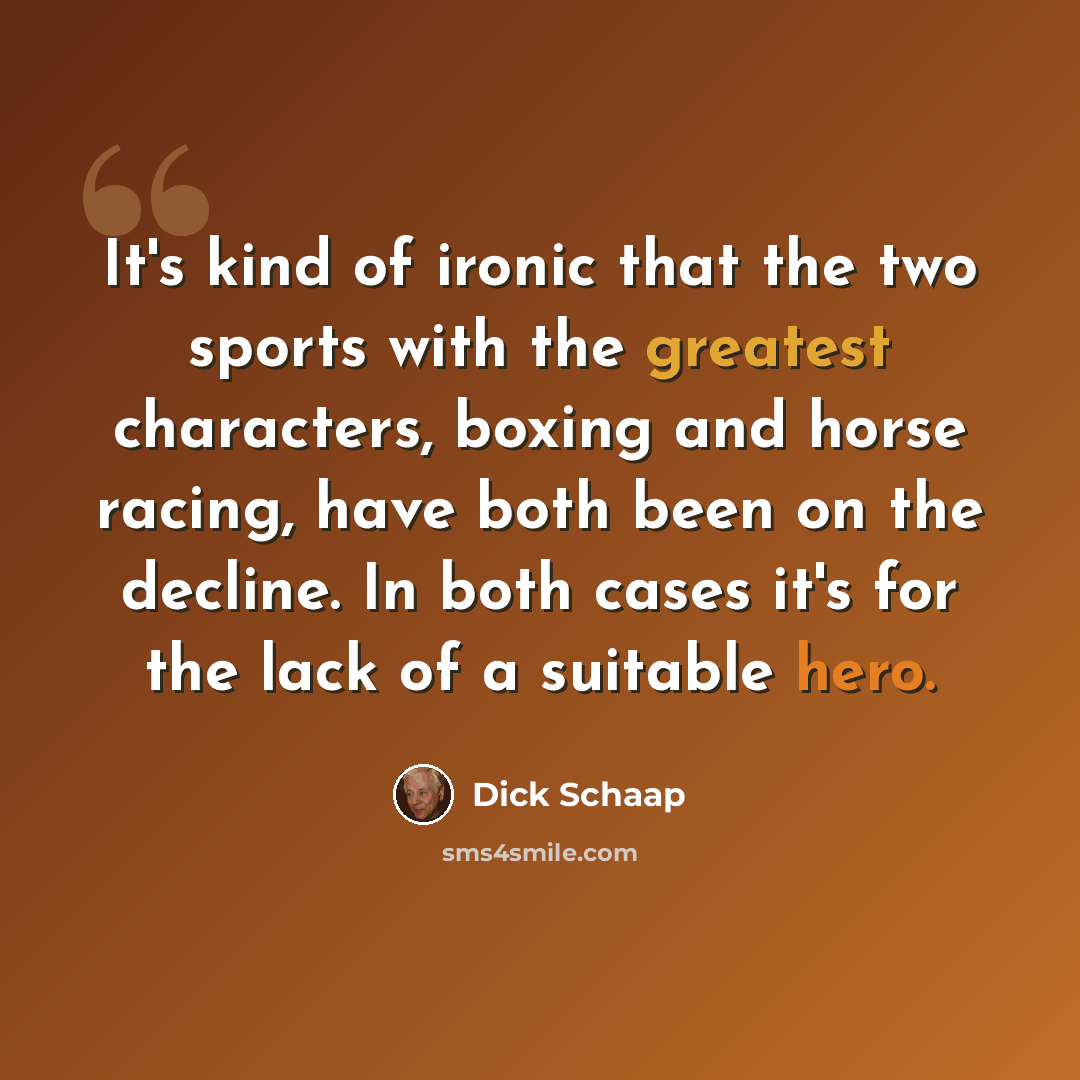 “It's kind of ironic that the two sports with the greatest characters, boxing and horse racing, have both been on the decline. In both cases it's for the lack of a suitable hero.” quote by Dick Schaap