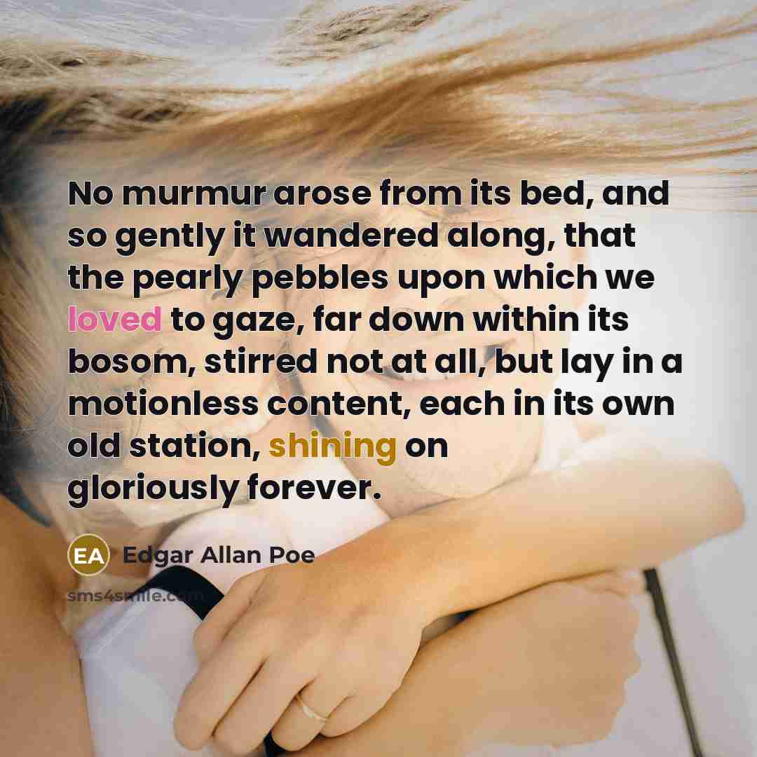 “No murmur arose from its bed, and so gently it wandered along, that the pearly pebbles upon which we loved to gaze, far down within its bosom, stirred not at all, but lay in a motionless content, each in its own old station, shining on gloriously forever.” quote by Edgar Allan Poe