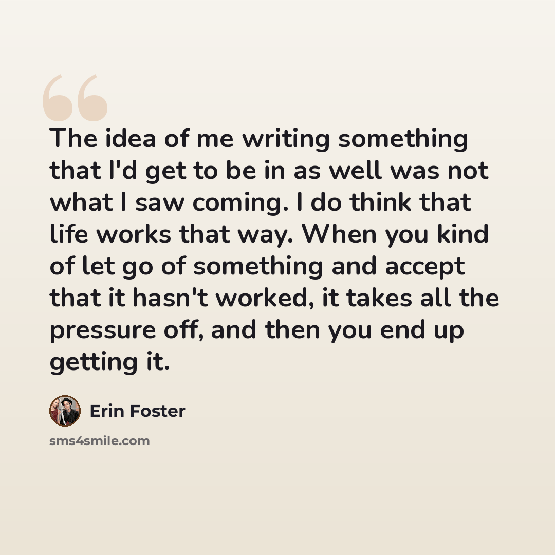“The idea of me writing something that I'd get to be in as well was not what I saw coming. I do think that life works that way. When you kind of let go of something and accept that it hasn't worked, it takes all the pressure off, and then you end up getting it.” quote by Erin Foster
