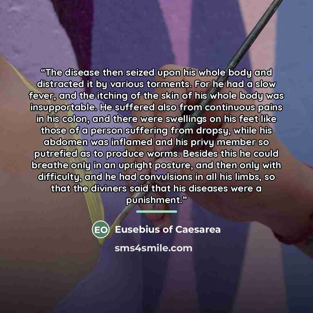 “The disease then seized upon his whole body and distracted it by various torments. For he had a slow fever, and the itching of the skin of his whole body was insupportable. He suffered also from continuous pains in his colon, and there were swellings on his feet like those of a person suffering…” quote by Eusebius of Caesarea