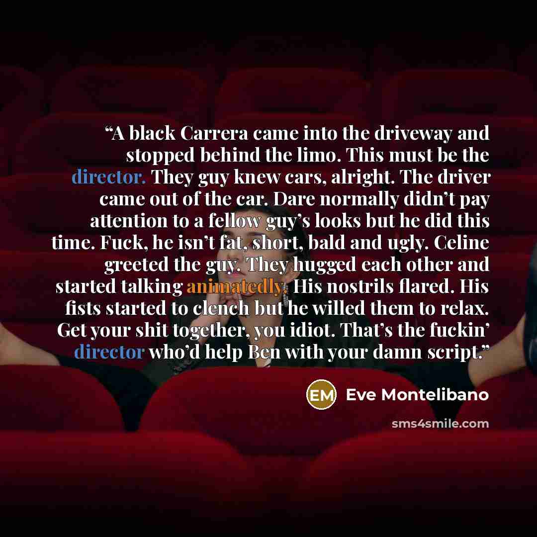 “A black Carrera came into the driveway and stopped behind the limo. This must be the director. They guy knew cars, alright. The driver came out of the car. Dare normally didn’t pay attention to a fellow guy’s looks but he did this time. Fuck, he isn’t fat, short, bald and ugly. Celine greeted the…” quote by Eve Montelibano