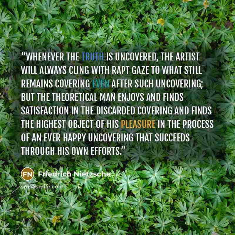 “Whenever the truth is uncovered, the artist will always cling with rapt gaze to what still remains covering even after such uncovering; but the theoretical man enjoys and finds satisfaction in the discarded covering and finds the highest object of his pleasure in the process of an ever happy…” quote by Friedrich Nietzsche