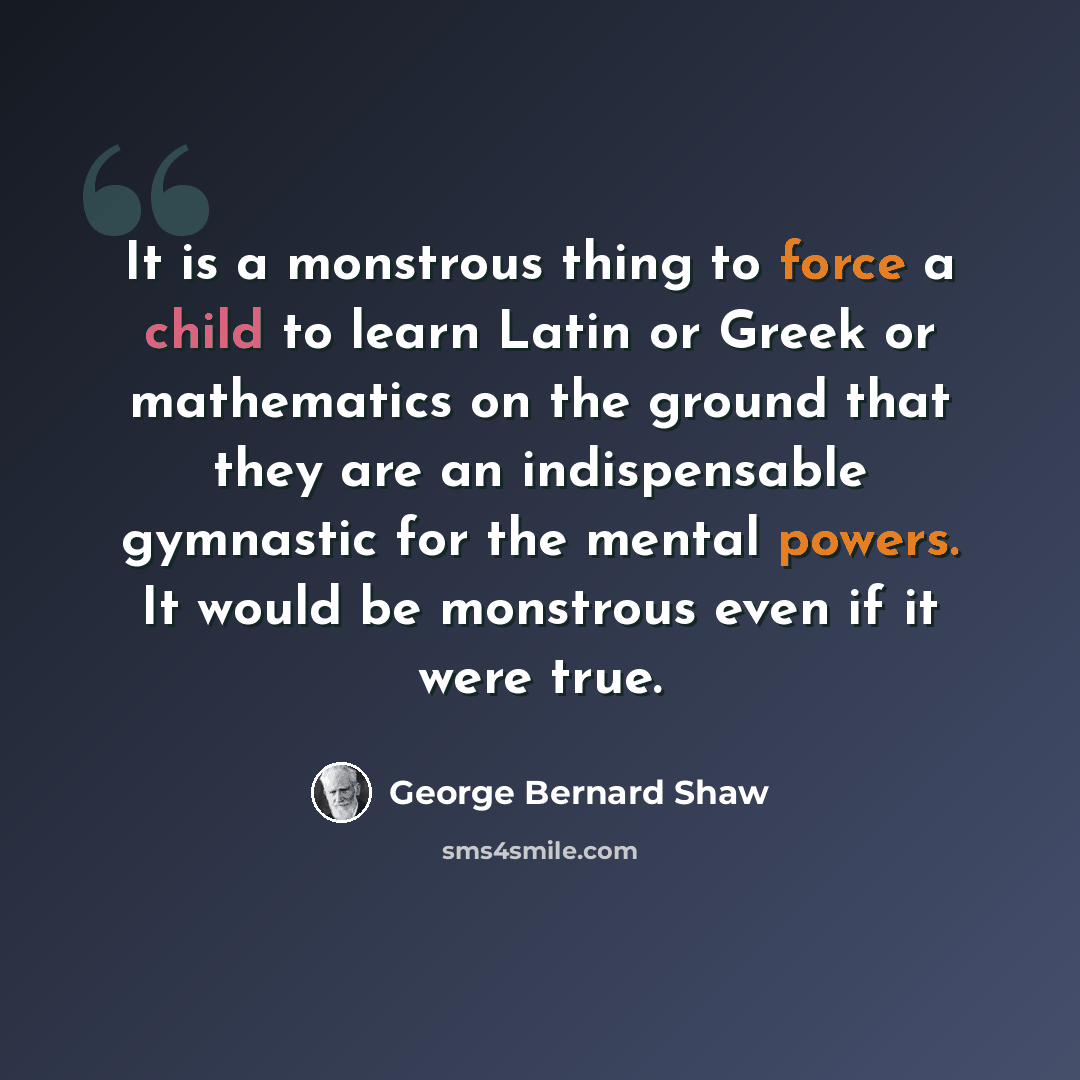 “It is a monstrous thing to force a child to learn Latin or Greek or mathematics on the ground that they are an indispensable gymnastic for the mental powers. It would be monstrous even if it were true.” quote by George Bernard Shaw