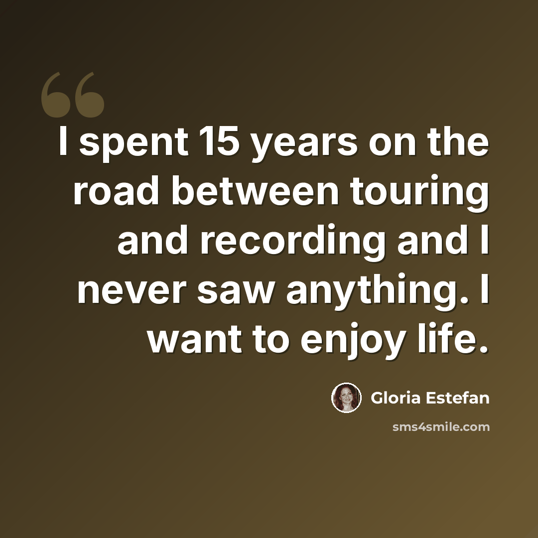 “I spent 15 years on the road between touring and recording and I never saw anything. I want to enjoy life.” quote by Gloria Estefan
