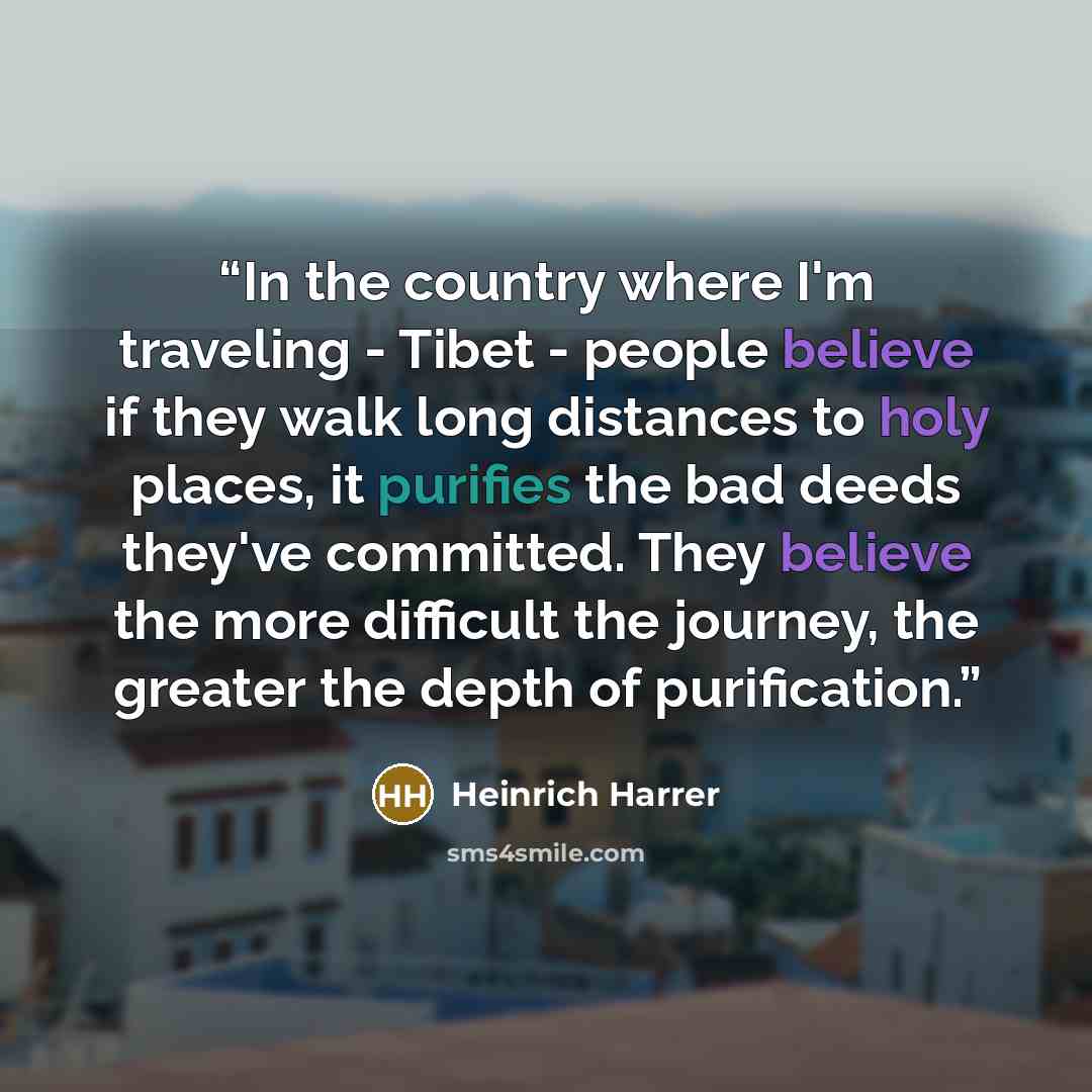 “In the country where I'm traveling - Tibet - people believe if they walk long distances to holy places, it purifies the bad deeds they've committed. They believe the more difficult the journey, the greater the depth of purification.” quote by Heinrich Harrer