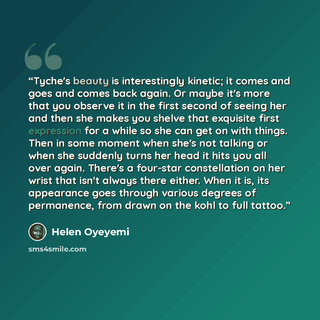“Tyche's beauty is interestingly kinetic; it comes and goes and comes back again. Or maybe it's more that you observe it in the first second of seeing her and then she makes you shelve that exquisite first expression for a while so she can get on with things. Then in some moment when she's not…” quote by Helen Oyeyemi