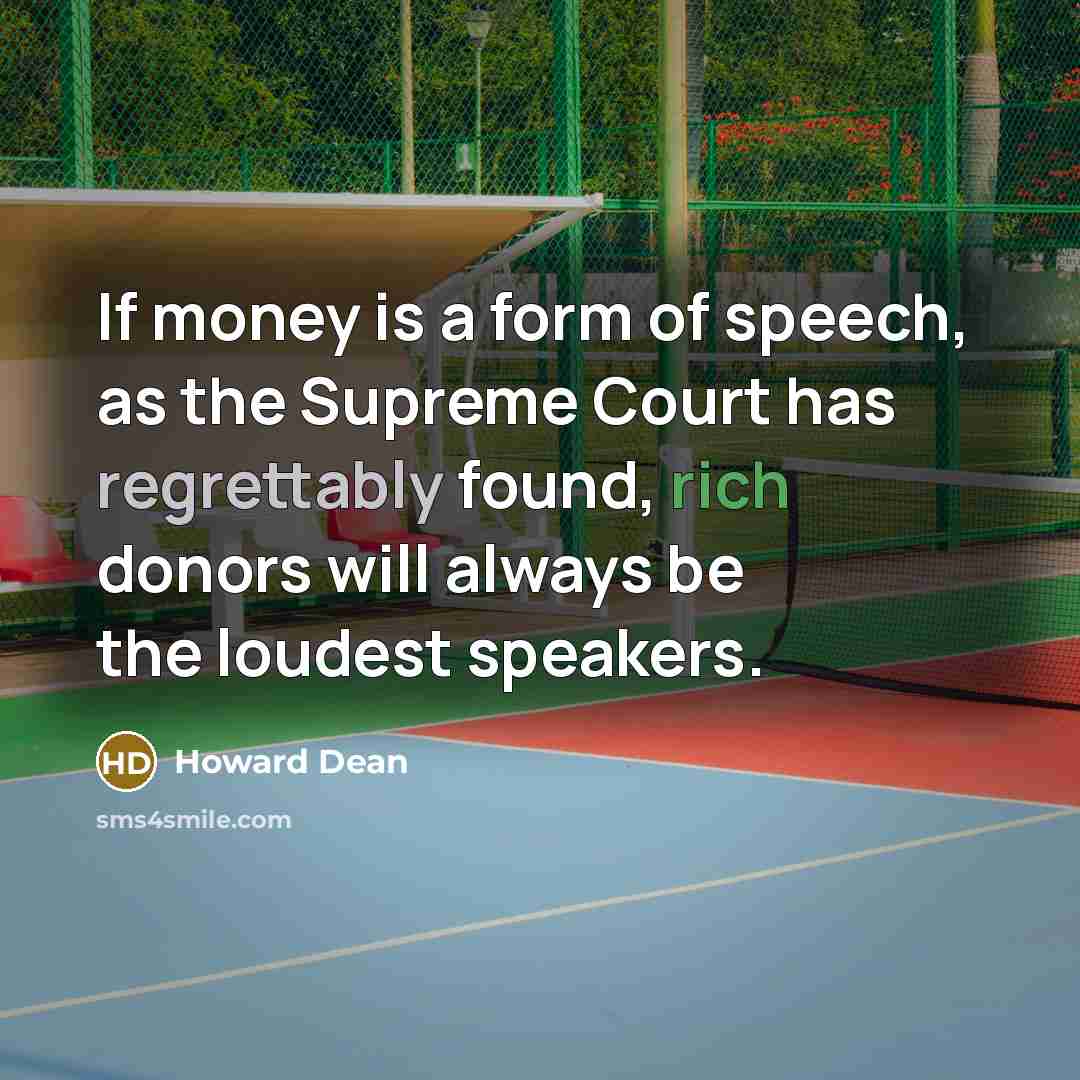 “If money is a form of speech, as the Supreme Court has regrettably found, rich donors will always be the loudest speakers.” quote by Howard Dean