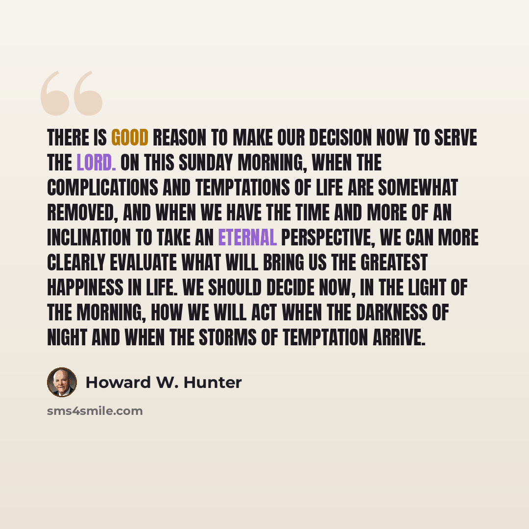 “There is good reason to make our decision now to serve the Lord. On this Sunday morning, when the complications and temptations of life are somewhat removed, and when we have the time and more of an inclination to take an eternal perspective, we can more clearly evaluate what will bring us the…” quote by Howard W. Hunter