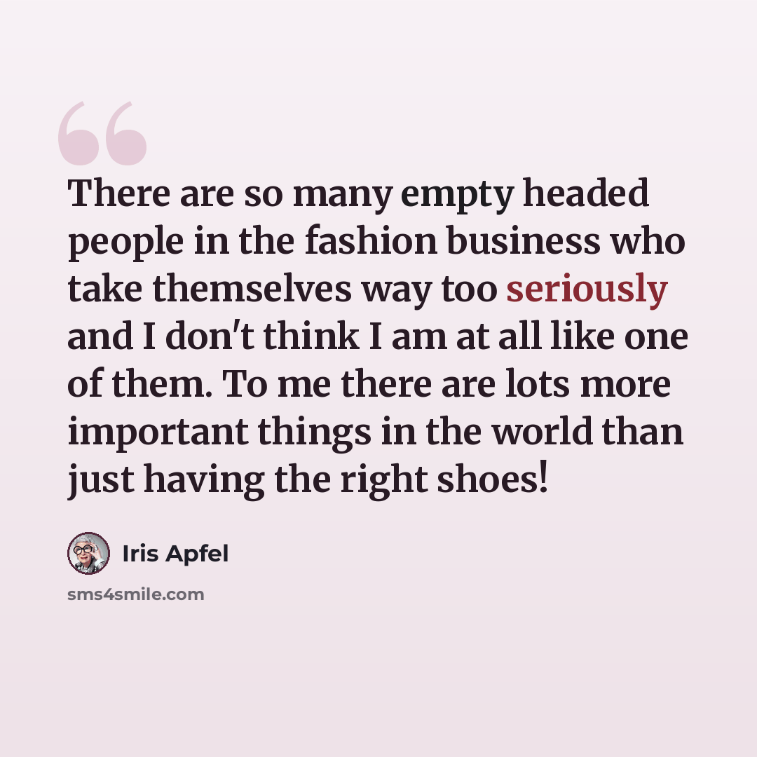 “There are so many empty headed people in the fashion business who take themselves way too seriously and I don't think I am at all like one of them. To me there are lots more important things in the world than just having the right shoes!” quote by Iris Apfel
