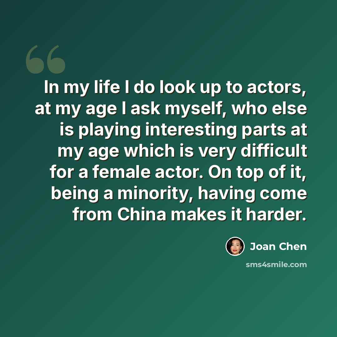 “In my life I do look up to actors, at my age I ask myself, who else is playing interesting parts at my age which is very difficult for a female actor. On top of it, being a minority, having come from China makes it harder.” quote by Joan Chen