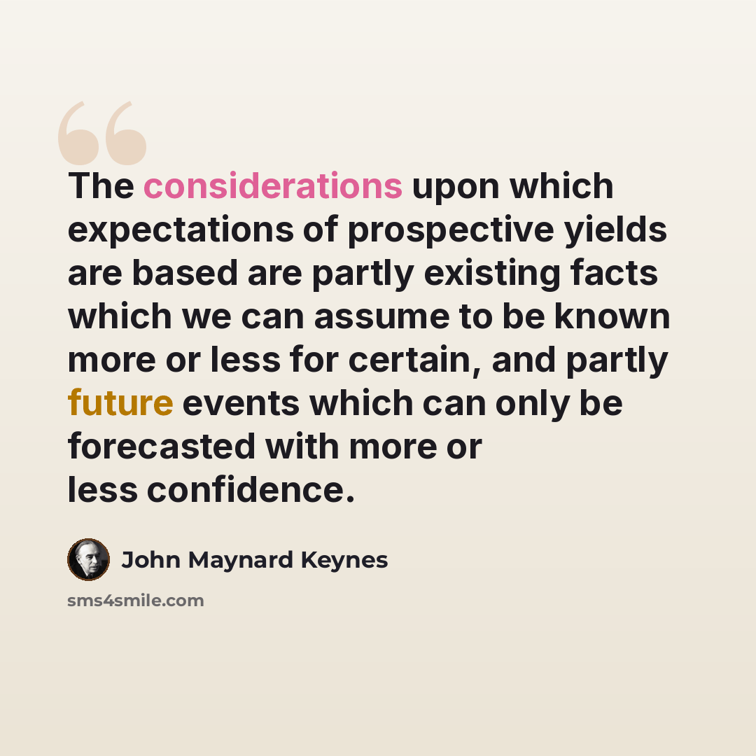 “The considerations upon which expectations of prospective yields are based are partly existing facts which we can assume to be known more or less for certain, and partly future events which can only be forecasted with more or less confidence.” quote by John Maynard Keynes