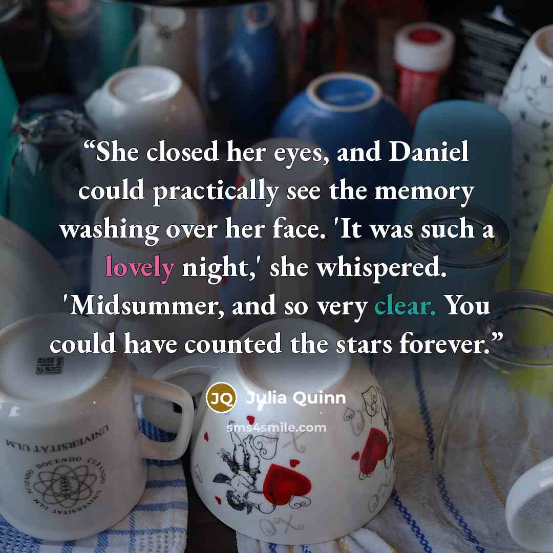 “She closed her eyes, and Daniel could practically see the memory washing over her face. 'It was such a lovely night,' she whispered. 'Midsummer, and so very clear. You could have counted the stars forever.” quote by Julia Quinn
