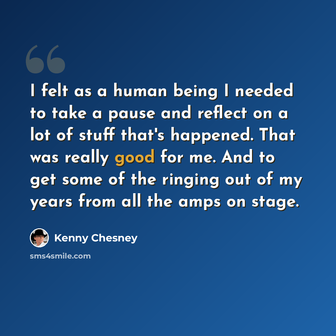 “I felt as a human being I needed to take a pause and reflect on a lot of stuff that's happened. That was really good for me. And to get some of the ringing out of my years from all the amps on stage.” quote by Kenny Chesney