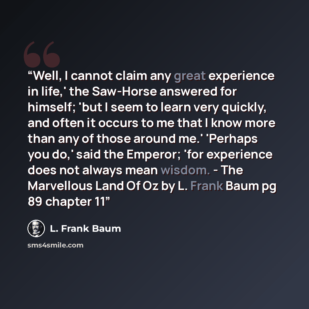 “Well, I cannot claim any great experience in life,' the Saw-Horse answered for himself; 'but I seem to learn very quickly, and often it occurs to me that I know more than any of those around me.' 'Perhaps you do,' said the Emperor; 'for experience does not always mean wisdom. - The Marvellous Land…” quote by L. Frank Baum