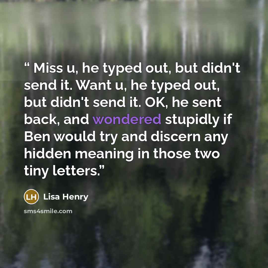 “Miss u, he typed out, but didn't send it. Want u, he typed out, but didn't send it. OK, he sent back, and wondered stupidly if Ben would try and discern any hidden meaning in those two tiny letters.” quote by Lisa Henry